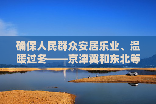 确保人民群众安居乐业、温暖过冬——京津冀和东北等地洪涝灾后重建观察