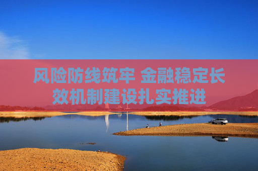 风险防线筑牢 金融稳定长效机制建设扎实推进