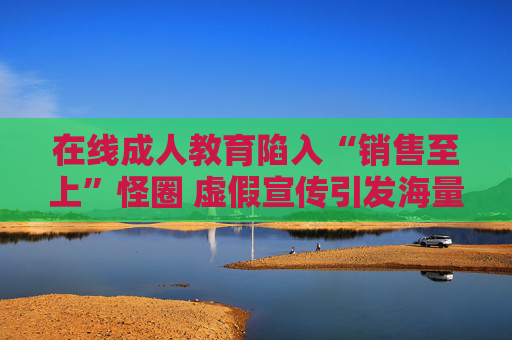 在线成人教育陷入“销售至上”怪圈 虚假宣传引发海量退费纠纷