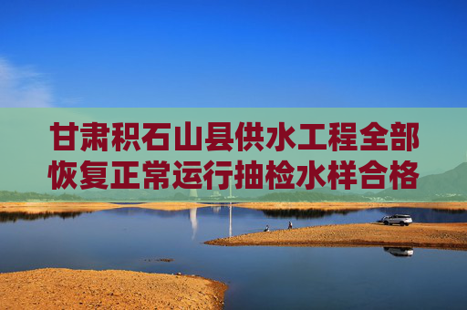 甘肃积石山县供水工程全部恢复正常运行抽检水样合格