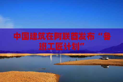 中国建筑在阿联酋发布“鲁班工匠计划”