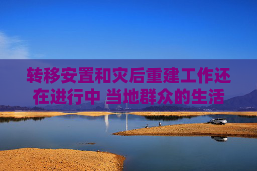 转移安置和灾后重建工作还在进行中 当地群众的生活情况如何了？
