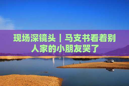 现场深镜头｜马支书看着别人家的小朋友哭了