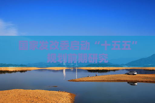 国家发改委启动“十五五”规划前期研究