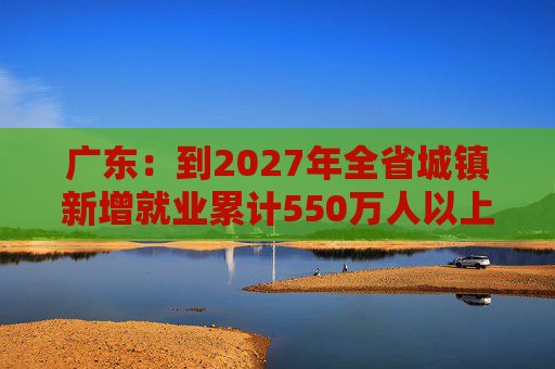广东：到2027年全省城镇新增就业累计550万人以上