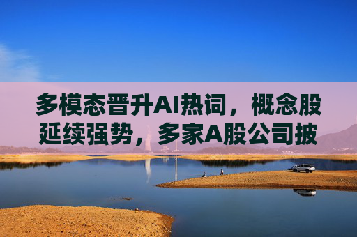 多模态晋升AI热词，概念股延续强势，多家A股公司披露业务进展