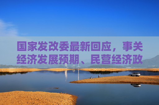 国家发改委最新回应，事关经济发展预期、民营经济政策落地