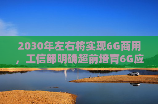 2030年左右将实现6G商用，工信部明确超前培育6G应用生态