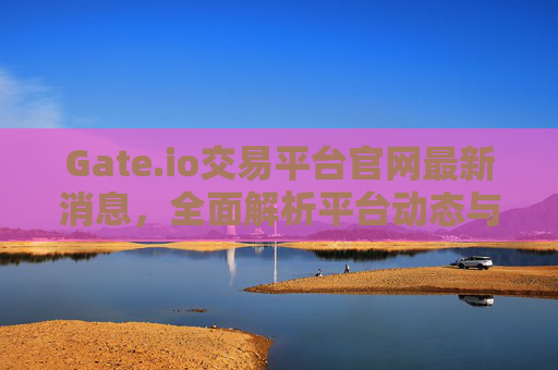 Gate.io交易平台官网最新消息，全面解析平台动态与未来展望