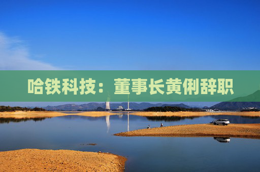 哈铁科技：董事长黄俐辞职