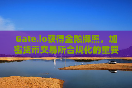 Gate.io获得金融牌照，加密货币交易所合规化的重要里程碑