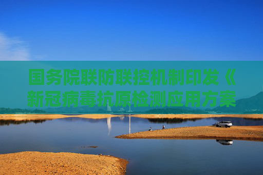 国务院联防联控机制印发《新冠病毒抗原检测应用方案》