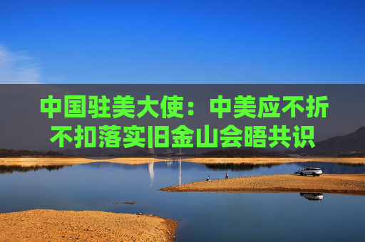 中国驻美大使：中美应不折不扣落实旧金山会晤共识