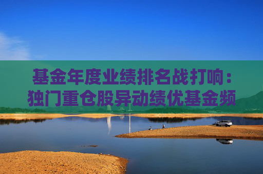 基金年度业绩排名战打响：独门重仓股异动绩优基金频限购