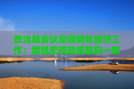 政治局会议定调明年经济工作：增强宏观政策取向一致性