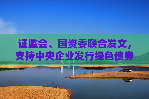 证监会、国资委联合发文，支持中央企业发行绿色债券