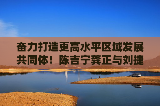 奋力打造更高水平区域发展共同体！陈吉宁龚正与刘捷姚高员所率杭州党政团座谈