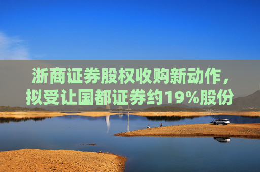 浙商证券股权收购新动作，拟受让国都证券约19%股份
