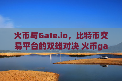 火币与Gate.io，比特币交易平台的双雄对决 火币gate.io比特币