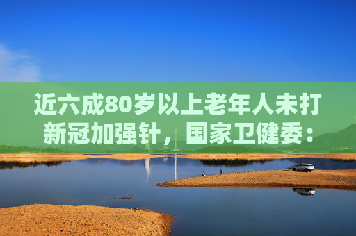近六成80岁以上老年人未打新冠加强针，国家卫健委：不能强制推出疫苗接种令