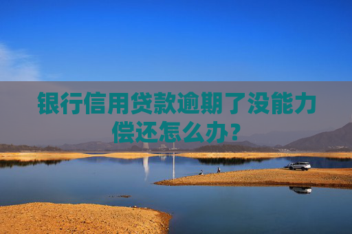 银行信用贷款逾期了没能力偿还怎么办？