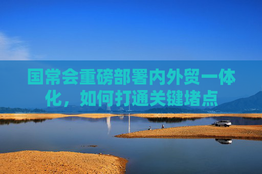 国常会重磅部署内外贸一体化，如何打通关键堵点