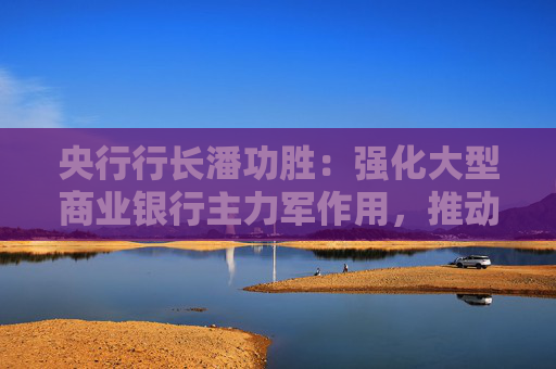央行行长潘功胜：强化大型商业银行主力军作用，推动中小银行回归本源和主业