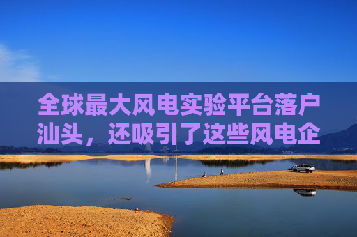 全球最大风电实验平台落户汕头，还吸引了这些风电企业布局