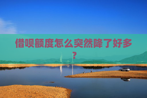 借呗额度怎么突然降了好多？