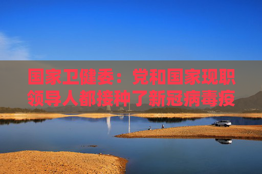 国家卫健委：党和国家现职领导人都接种了新冠病毒疫苗 接种的都是和普通老百姓一样的国产疫苗