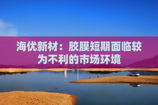 海优新材：胶膜短期面临较为不利的市场环境