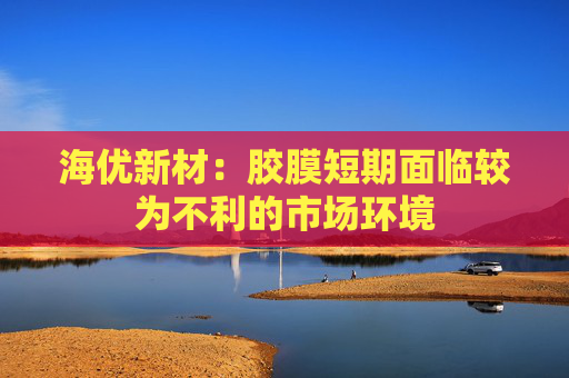 海优新材：胶膜短期面临较为不利的市场环境