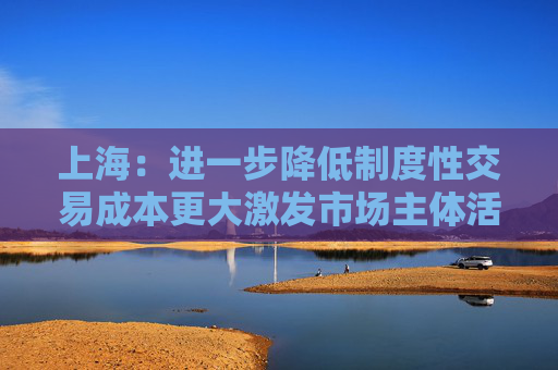 上海：进一步降低制度性交易成本更大激发市场主体活力