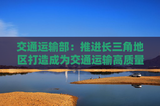 交通运输部：推进长三角地区打造成为交通运输高质量发展先行区