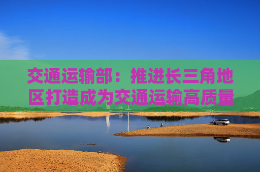 交通运输部：推进长三角地区打造成为交通运输高质量发展先行区