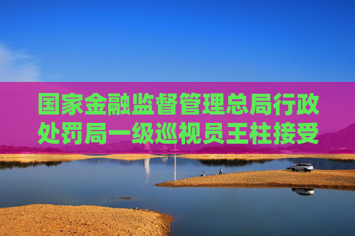 国家金融监督管理总局行政处罚局一级巡视员王柱接受纪律审查和监察调查