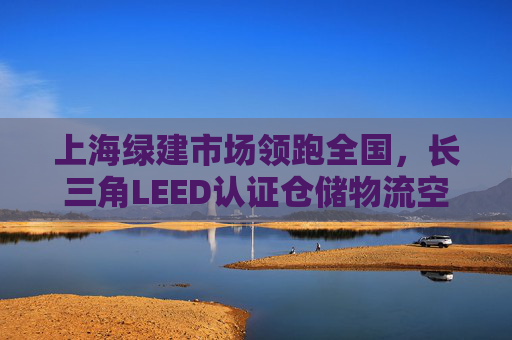 上海绿建市场领跑全国，长三角LEED认证仓储物流空间增势迅猛