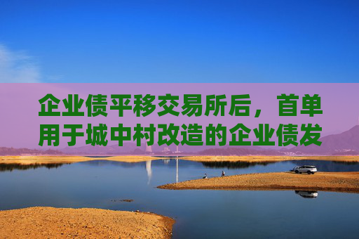 企业债平移交易所后，首单用于城中村改造的企业债发行