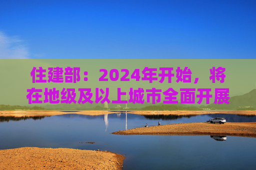 住建部：2024年开始，将在地级及以上城市全面开展城市体检工作