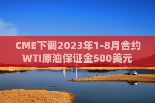 CME下调2023年1-8月合约WTI原油保证金500美元