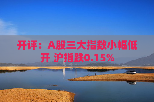 开评：A股三大指数小幅低开 沪指跌0.15%