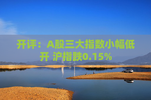 开评：A股三大指数小幅低开 沪指跌0.15%