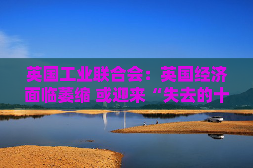 英国工业联合会：英国经济面临萎缩 或迎来“失去的十年”