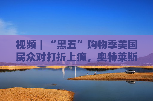 视频｜“黑五”购物季美国民众对打折上瘾，奥特莱斯成扫货胜地