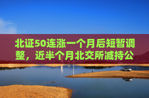 北证50连涨一个月后短暂调整，近半个月北交所减持公告大增