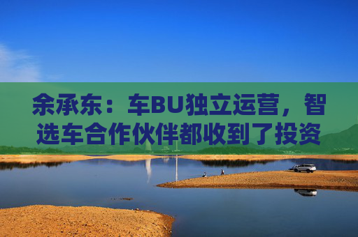 余承东：车BU独立运营，智选车合作伙伴都收到了投资邀请