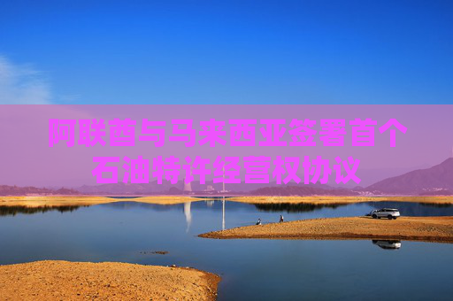 阿联酋与马来西亚签署首个石油特许经营权协议
