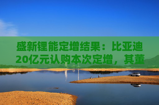 盛新锂能定增结果：比亚迪20亿元认购本次定增，其董秘为公司董事