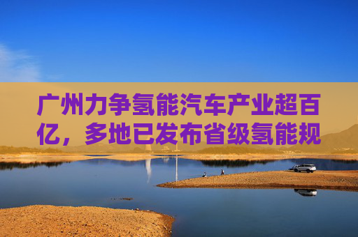 广州力争氢能汽车产业超百亿，多地已发布省级氢能规划