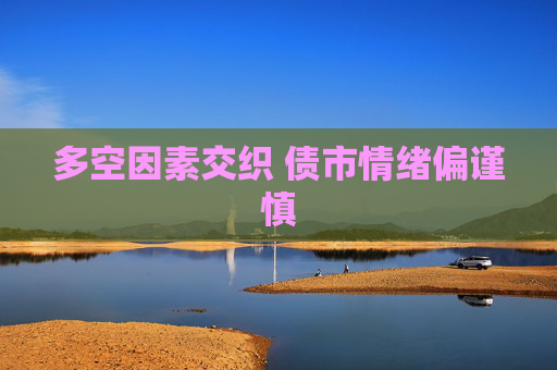 多空因素交织 债市情绪偏谨慎